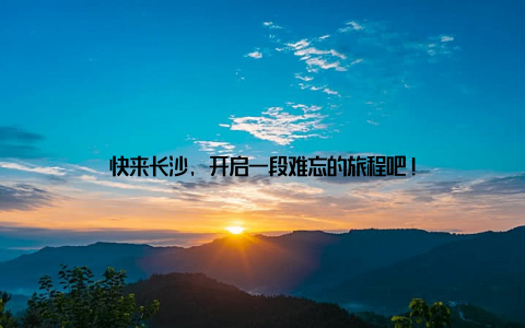 快来长沙, 开启一段难忘的旅程吧!