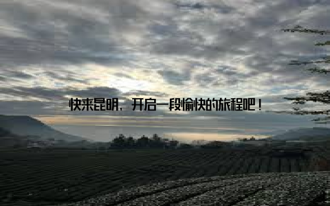 快来昆明, 开启一段愉快的旅程吧!